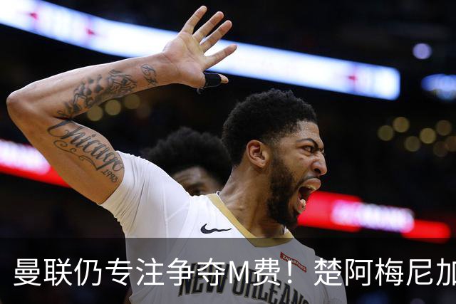 曼联仍专注争夺M费！楚阿梅尼加盟需满足两条件，对恩梅查态度曝光