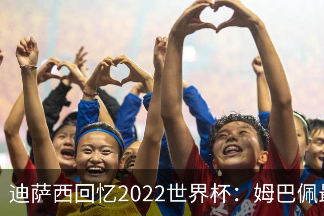 迪萨西回忆2022世界杯：姆巴佩最强，凯恩最难对付，登贝莱最搞笑